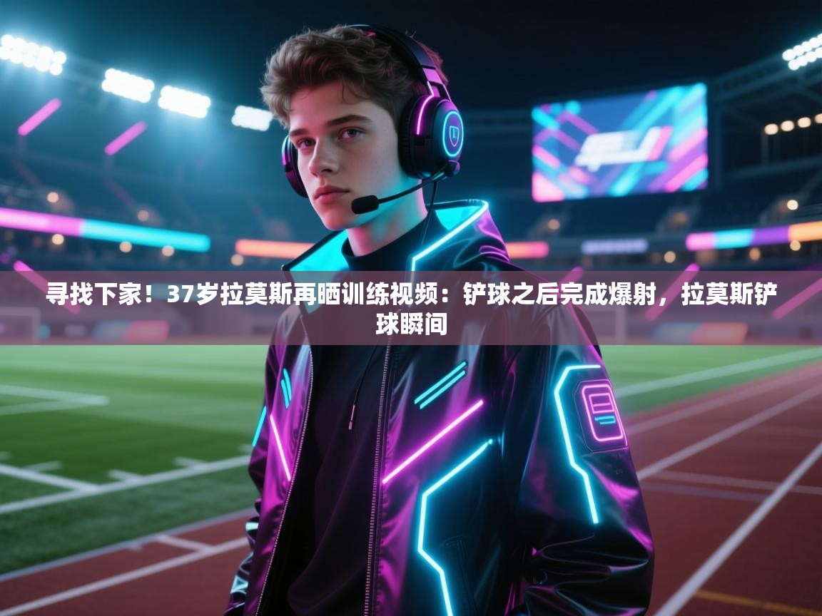 寻找下家！37岁拉莫斯再晒训练视频：铲球之后完成爆射，拉莫斯铲球瞬间