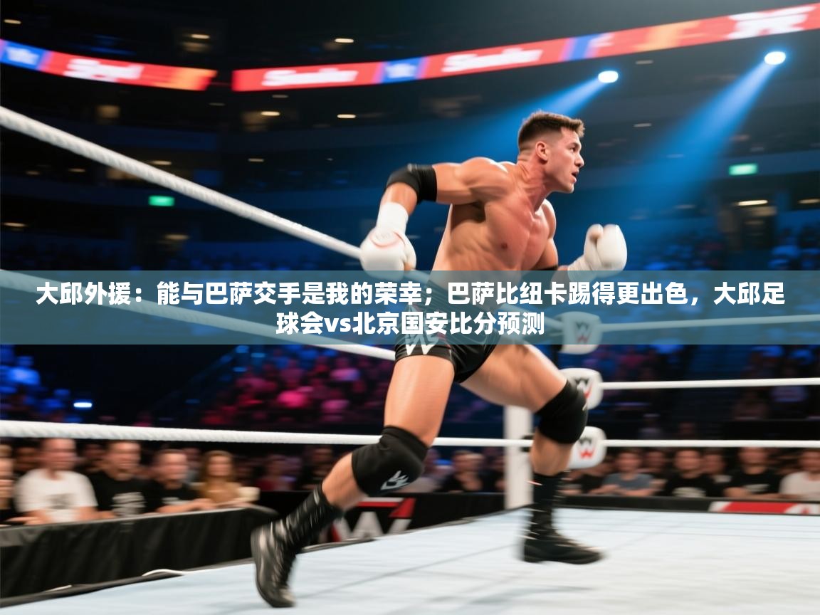 大邱外援：能与巴萨交手是我的荣幸；巴萨比纽卡踢得更出色，大邱足球会vs北京国安比分预测